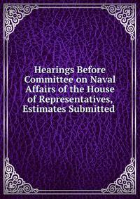 Hearings Before Committee on Naval Affairs of the House of Representatives, Estimates Submitted .