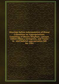 Hearings before subcommittee of House Committee on Appropriations, consisting of Messrs Bingham, Littauer, Gillett (Mass.), Livingston, and Taylor in . and Judicial appropriation bill for 1905