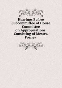 Hearings Before Subcommittee of House Committee on Appropriations, Consisting of Messrs. Forney .