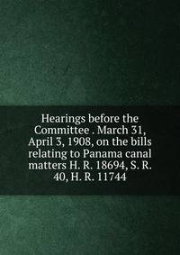 Hearings before the Committee . March 31, April 3, 1908, on the bills relating to Panama canal matters H. R. 18694, S. R. 40, H. R. 11744