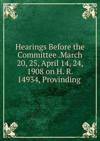 Hearings Before the Committee .March 20, 25, April 14, 24, 1908 on H. R. 14934, Provinding .