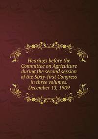 Hearings before the Committee on Agriculture during the second session of the Sixty-first Congress in three volumes. December 13, 1909