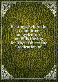 Hearings Before the Committee on Agriculture on Bills Having for Their Object the Eradication of .