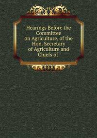 Hearings Before the Committee on Agriculture, of the Hon. Secretary of Agriculture and Chiefs of .
