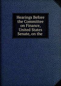 Hearings Before the Committee on Finance, United States Senate, on the .