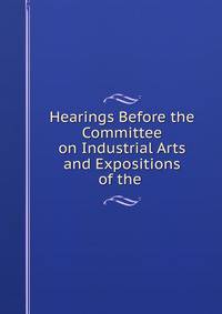 Hearings Before the Committee on Industrial Arts and Expositions of the .