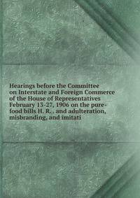 Hearings before the Committee on Interstate and Foreign Commerce of the House of Representatives February 13-27, 1906 on the pure-food bills H. R. . and adulteration, misbranding, and imitati