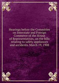Hearings before the Committee on Interstate and Foreign Commerce of the House of Representatives, on the bills relating to safety appliances and accidents. March 19, 1908