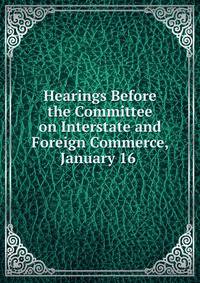 Hearings Before the Committee on Interstate and Foreign Commerce, January 16 .