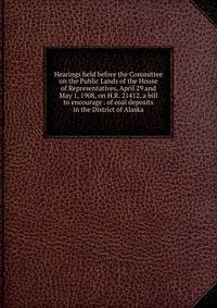 Hearings held before the Committee on the Public Lands of the House of Representatives, April 29 and May 1, 1908, on H.R. 21412, a bill to encourage . of coal deposits in the District of Alaska