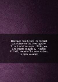 Hearings held before the Special committee on the investigation of the American sugar refining co., and others on June 12 -August 11 1911, House of Representatives, in three volumes