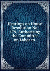 Hearings on House Resolution No. 179, Authorizing the Committee on Labor to .