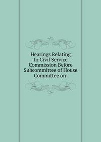 Hearings Relating to Civil Service Commission Before Subcommittee of House Committee on .