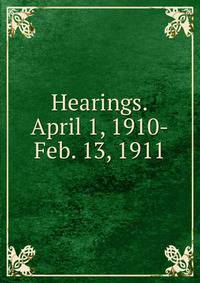 Hearings.April 1, 1910-Feb. 13, 1911