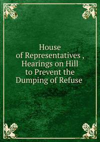 House of Representatives , Hearings on Hill to Prevent the Dumping of Refuse .