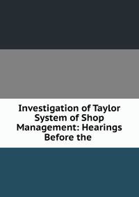 Investigation of Taylor System of Shop Management: Hearings Before the .
