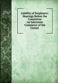 Liability of Employers: Hearings Before the Committee on Interstate Commerce of the United .