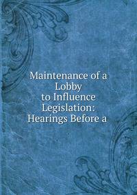 Maintenance of a Lobby to Influence Legislation: Hearings Before a .