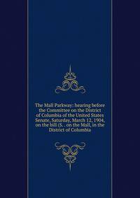 The Mall Parkway: hearing before the Committee on the District of Columbia of the United States Senate, Saturday, March 12, 1904, on the bill (S. . on the Mall, in the District of Columbia