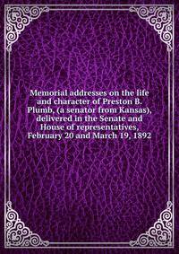 Memorial addresses on the life and character of Preston B. Plumb, (a senator from Kansas), delivered in the Senate and House of representatives, February 20 and March 19, 1892