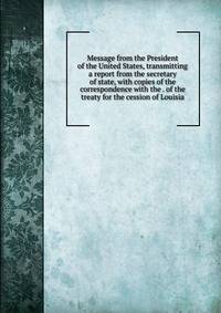 Message from the President of the United States, transmitting a report from the secretary of state, with copies of the correspondence with the . of the treaty for the cession of Louisia