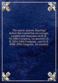The metric system. Hearings before the Committee on coinage, weights and measures on H. R. 93 (58th Congress, 1st session); H. R. 2054 (58th Congress, . and H. R. 8988 (59th Congress, 1st session)