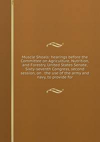 Muscle Shoals: hearings before the Committee on Agriculture, Nutrition, and Forestry, United States Senate, Sixty-seventh Congress, second session, on . the use of the army and navy, to provide for