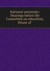 National university: Hearings before the Committee on education, House of .