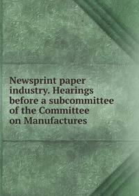 Newsprint paper industry. Hearings before a subcommittee of the Committee on Manufactures