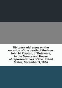 Obituary addresses on the occasion of the death of the Hon. John M. Clayton, of Delaware, in the Senate and House of representatives of the United States, December 3, 1856