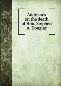 Addresses on the death of Hon. Stephen A. Douglas