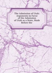 The Admission of Utah: Arguments in Favor of the Admission of Utah as a State, Made Before the .