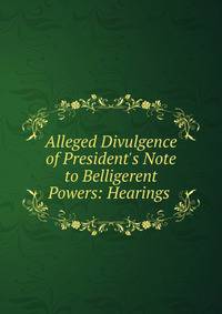 Alleged Divulgence of President's Note to Belligerent Powers: Hearings .