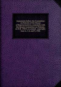 Arguments before the Committee on Patents of the House of Representatives, conjointly with the Senate Committee on Patents, on H.R. 19853, to amend . copyright. June 6, 7, 8, and 9, 1906