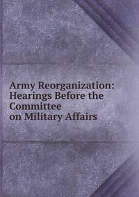 Army Reorganization: Hearings Before the Committee on Military Affairs .