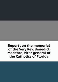 Report . on the memorial of the Very Rev. Benedict Madeore, vicar general of the Catholics of Florida
