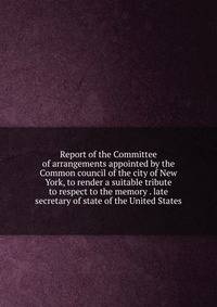 Report of the Committee of arrangements appointed by the Common council of the city of New York, to render a suitable tribute to respect to the memory . late secretary of state of the United States