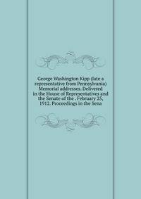 George Washington Kipp (late a representative from Pennsylvania) Memorial addresses. Delivered in the House of Representatives and the Senate of the . February 25, 1912. Proceedings in the Sena