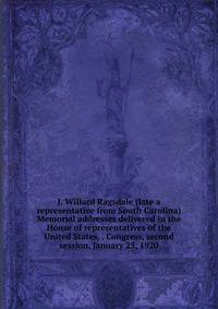 J. Willard Ragsdale (late a representative from South Carolina) Memorial addresses delivered in the House of representatives of the United States, . Congress, second session. January 25, 1920