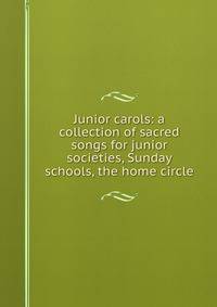 Junior carols: a collection of sacred songs for junior societies, Sunday schools, the home circle