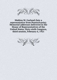 Mahlon M. Garland (late a representative from Pennsylvania). Memorial addresses delivered in the House of Representatives of the United States, Sixty-sixth Congress, third session, February 6, 1921
