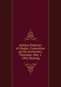 Salmon fisheries of Alaska. Committee on the territories, Thursday, May 1, 1902 Hearing