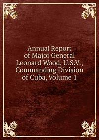 Annual Report of Major General Leonard Wood, U.S.V., Commanding Division of Cuba, Volume 1