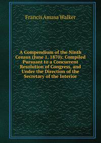 A Compendium of the Ninth Census (June 1, 1870): Compiled Pursuant to a Concurrent Resolution of Congress, and Under the Direction of the Secretary of the Interior