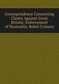 Correspondence Concerning Claims Against Great Britain: Enforcement of Neutrality. Rebel Cruisers