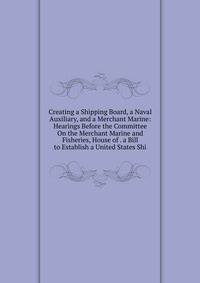 Creating a Shipping Board, a Naval Auxiliary, and a Merchant Marine: Hearings Before the Committee On the Merchant Marine and Fisheries, House of . a Bill to Establish a United States Shi