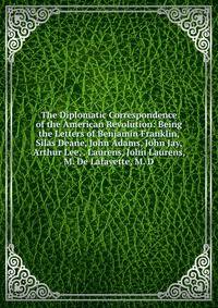The Diplomatic Correspondence of the American Revolution: Being the Letters of Benjamin Franklin, Silas Deane, John Adams, John Jay, Arthur Lee, . Laurens, John Laurens, M. De Lafayette, M. D