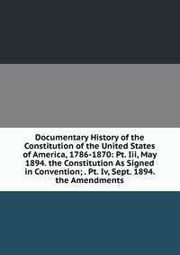 Documentary History of the Constitution of the United States of America, 1786-1870: Pt. Iii, May 1894. the Constitution As Signed in Convention; . Pt. Iv, Sept. 1894. the Amendments