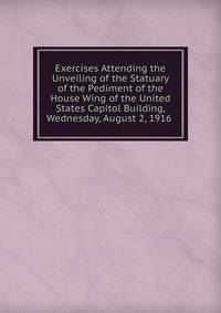 Exercises Attending the Unveiling of the Statuary of the Pediment of the House Wing of the United States Capitol Building, Wednesday, August 2, 1916 .