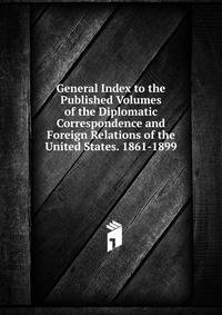 General Index to the Published Volumes of the Diplomatic Correspondence and Foreign Relations of the United States. 1861-1899